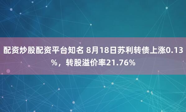 配资炒股配资平台知名 8月18日苏利转债上涨0.13%，转股溢价率21.76%