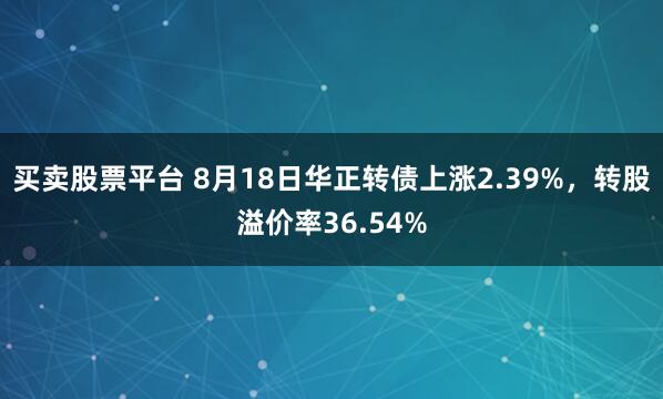 买卖股票平台 8月18日华正转债上涨2.39%，转股溢价率36.54%
