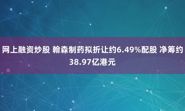 网上融资炒股 翰森制药拟折让约6.49%配股 净筹约38.97亿港元