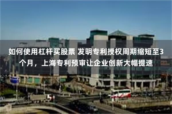 如何使用杠杆买股票 发明专利授权周期缩短至3个月,上海专利预审让企业创新大幅提速