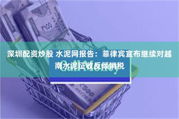 深圳配资炒股 水泥网报告：菲律宾宣布继续对越南水泥征收反倾销税