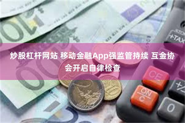 炒股杠杆网站 移动金融App强监管持续 互金协会开启自律检查