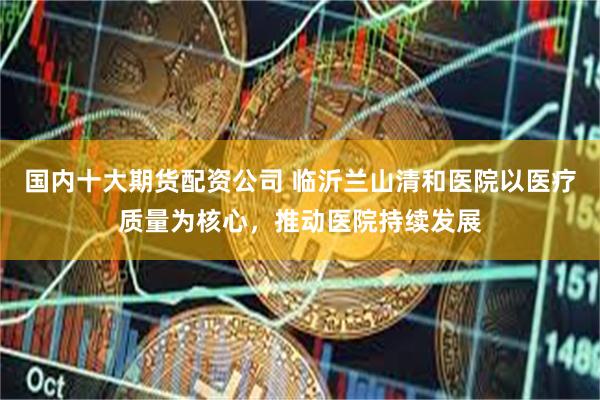 国内十大期货配资公司 临沂兰山清和医院以医疗质量为核心，推动医院持续发展